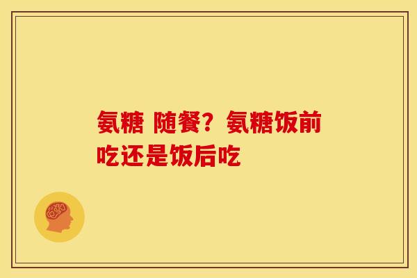 氨糖 随餐？氨糖饭前吃还是饭后吃