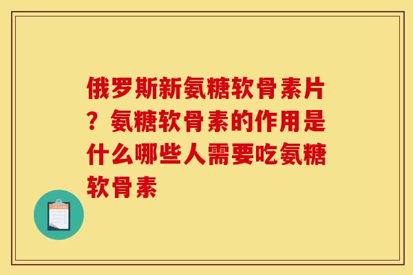 俄罗斯新氨糖软骨素片？氨糖软骨素的作用是什么哪些人需要吃氨糖软骨素
