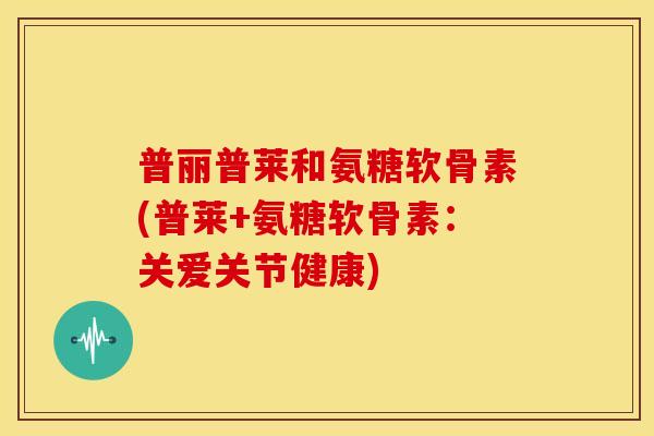 普丽普莱和氨糖软骨素(普莱+氨糖软骨素：关爱关节健康)