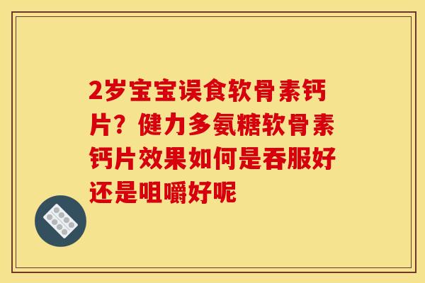 2岁宝宝误食软骨素钙片？健力多氨糖软骨素钙片效果如何是吞服好还是咀嚼好呢