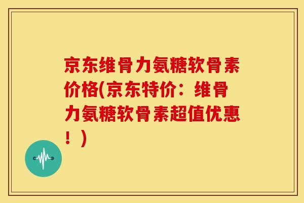 京东维骨力氨糖软骨素价格(京东特价：维骨力氨糖软骨素超值优惠！)
