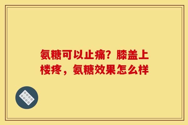 氨糖可以止痛？膝盖上楼疼，氨糖效果怎么样