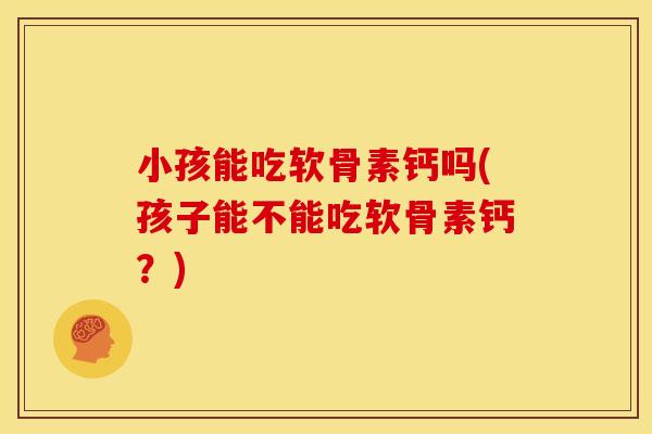 小孩能吃软骨素钙吗(孩子能不能吃软骨素钙？)