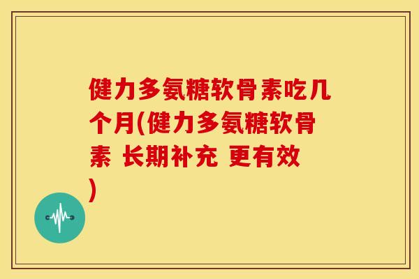 健力多氨糖软骨素吃几个月(健力多氨糖软骨素 长期补充 更有效)