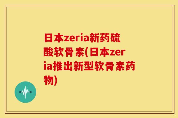 日本zeria新药硫酸软骨素(日本zeria推出新型软骨素药物)