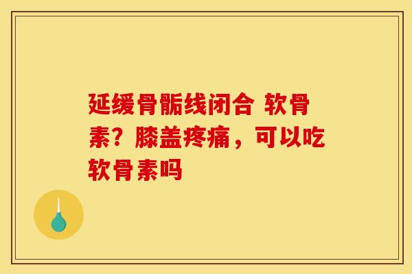 延缓骨骺线闭合 软骨素？膝盖疼痛，可以吃软骨素吗