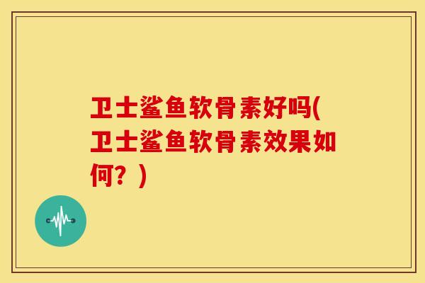 卫士鲨鱼软骨素好吗(卫士鲨鱼软骨素效果如何？)