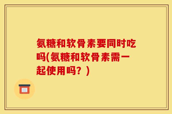 氨糖和软骨素要同时吃吗(氨糖和软骨素需一起使用吗？)