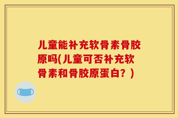 儿童能补充软骨素骨胶原吗(儿童可否补充软骨素和骨胶原蛋白？)