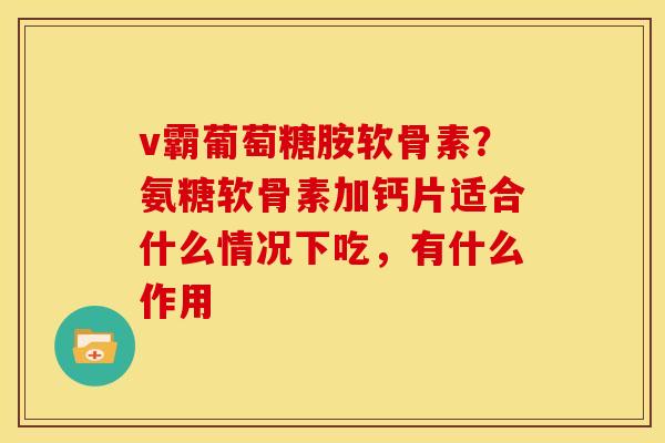 v霸葡萄糖胺软骨素？氨糖软骨素加钙片适合什么情况下吃，有什么作用