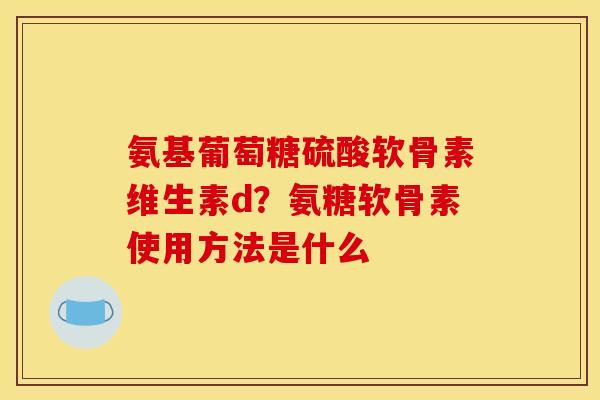 氨基葡萄糖硫酸软骨素维生素d？氨糖软骨素使用方法是什么