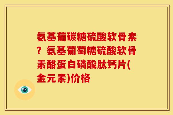 氨基葡碳糖硫酸软骨素？氨基葡萄糖硫酸软骨素酪蛋白磷酸肽钙片(金元素)价格