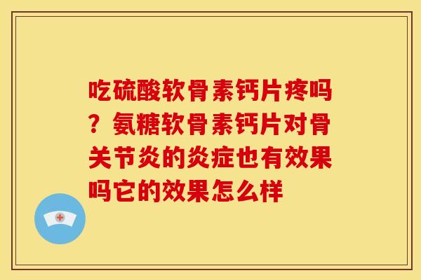 吃硫酸软骨素钙片疼吗？氨糖软骨素钙片对骨关节炎的炎症也有效果吗它的效果怎么样