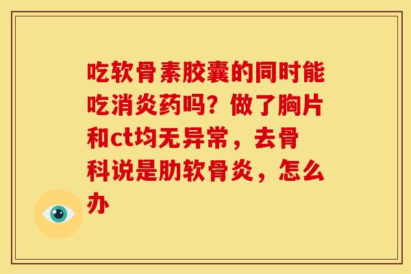 吃软骨素胶囊的同时能吃消炎药吗？做了胸片和ct均无异常，去骨科说是肋软骨炎，怎么办