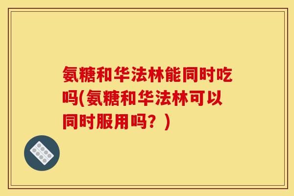 氨糖和华法林能同时吃吗(氨糖和华法林可以同时服用吗？)