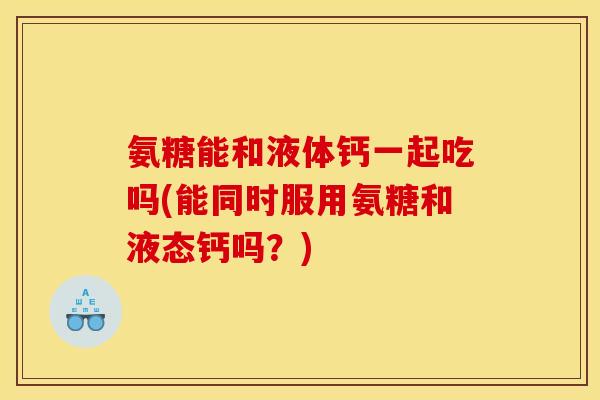 氨糖能和液体钙一起吃吗(能同时服用氨糖和液态钙吗？)