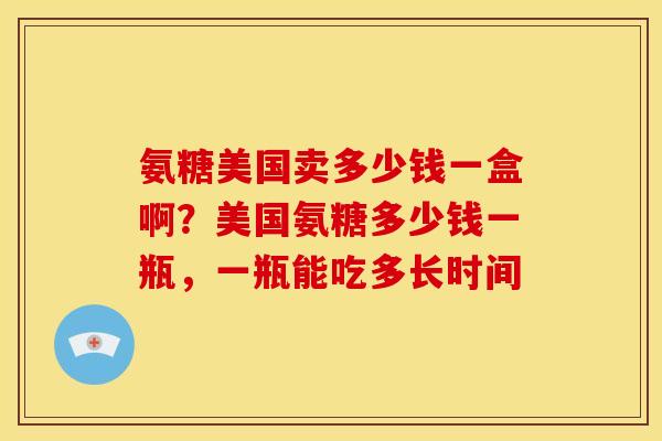 氨糖美国卖多少钱一盒啊？美国氨糖多少钱一瓶，一瓶能吃多长时间