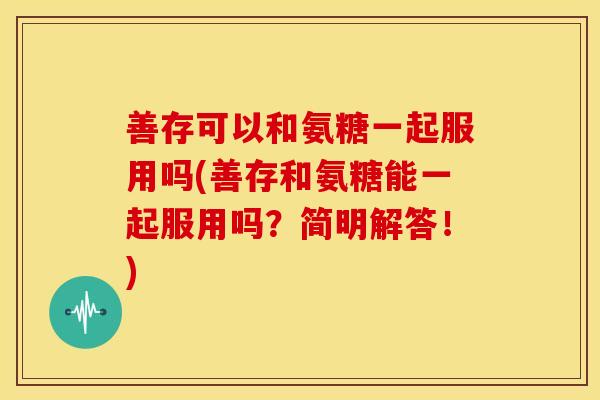 善存可以和氨糖一起服用吗(善存和氨糖能一起服用吗？简明解答！)