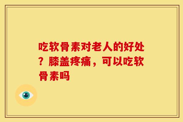 吃软骨素对老人的好处？膝盖疼痛，可以吃软骨素吗
