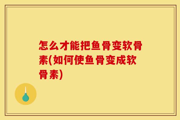 怎么才能把鱼骨变软骨素(如何使鱼骨变成软骨素)