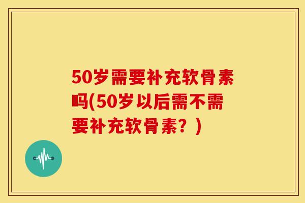 50岁需要补充软骨素吗(50岁以后需不需要补充软骨素？)