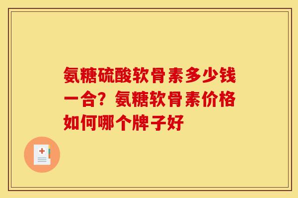 氨糖硫酸软骨素多少钱一合？氨糖软骨素价格如何哪个牌子好