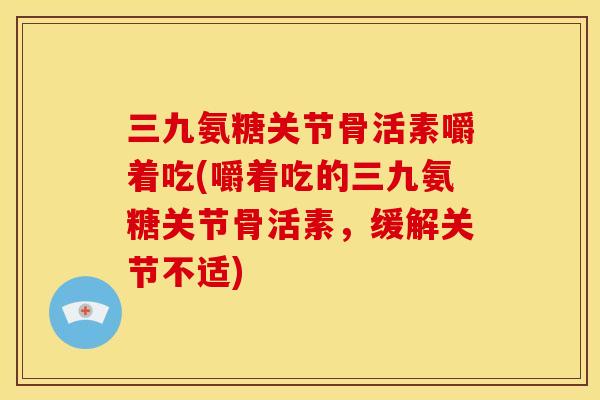 三九氨糖关节骨活素嚼着吃(嚼着吃的三九氨糖关节骨活素，缓解关节不适)