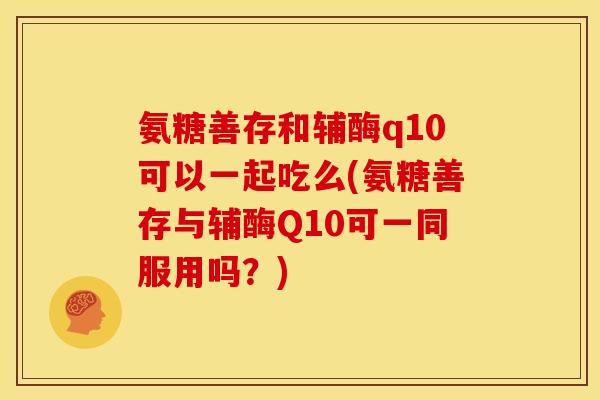 氨糖善存和辅酶q10可以一起吃么(氨糖善存与辅酶Q10可一同服用吗？)