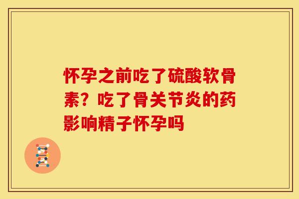 怀孕之前吃了硫酸软骨素？吃了骨关节炎的药影响精子怀孕吗