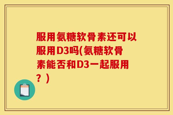 服用氨糖软骨素还可以服用D3吗(氨糖软骨素能否和D3一起服用？)
