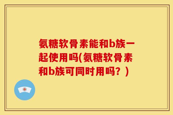 氨糖软骨素能和b族一起使用吗(氨糖软骨素和b族可同时用吗？)