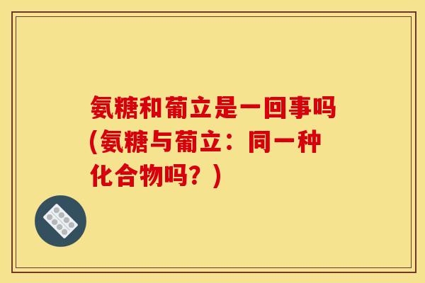 氨糖和葡立是一回事吗(氨糖与葡立：同一种化合物吗？)