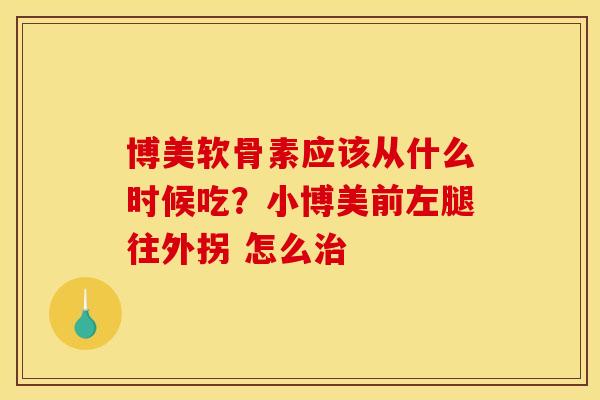 博美软骨素应该从什么时候吃？小博美前左腿往外拐 怎么治