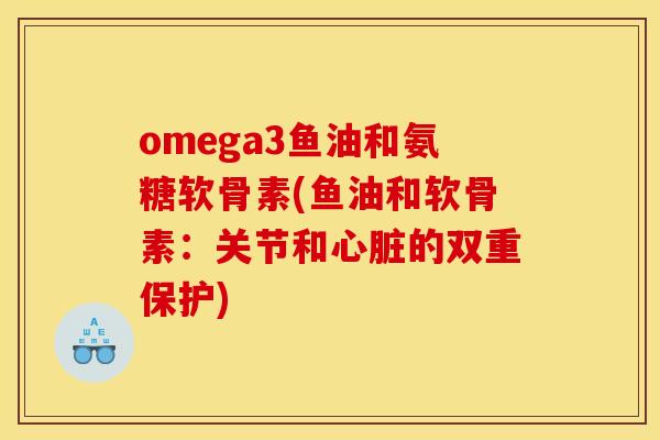 omega3鱼油和氨糖软骨素(鱼油和软骨素：关节和心脏的双重保护)