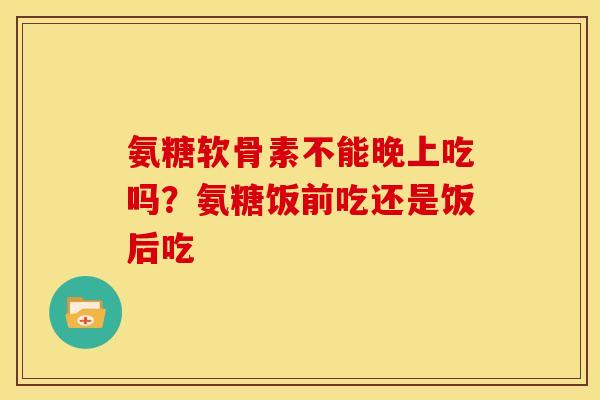氨糖软骨素不能晚上吃吗？氨糖饭前吃还是饭后吃