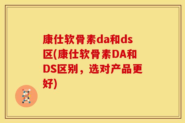 康仕软骨素da和ds区(康仕软骨素DA和DS区别，选对产品更好)