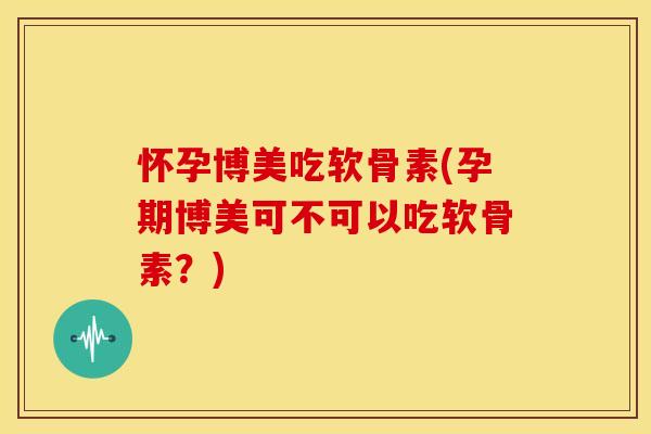 怀孕博美吃软骨素(孕期博美可不可以吃软骨素？)