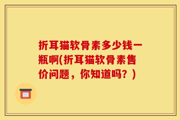折耳猫软骨素多少钱一瓶啊(折耳猫软骨素售价问题，你知道吗？)
