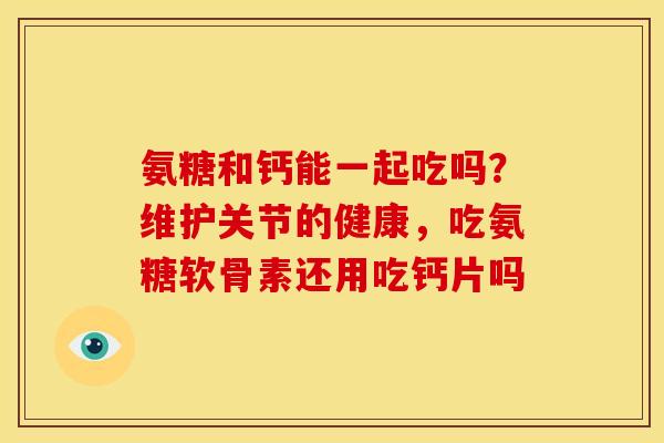 氨糖和钙能一起吃吗？维护关节的健康，吃氨糖软骨素还用吃钙片吗