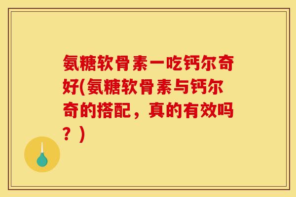 氨糖软骨素一吃钙尔奇好(氨糖软骨素与钙尔奇的搭配，真的有效吗？)