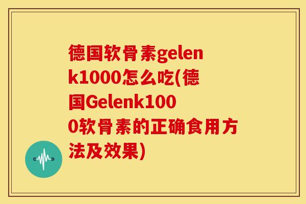 德国软骨素gelenk1000怎么吃(德国Gelenk1000软骨素的正确食用方法及效果)