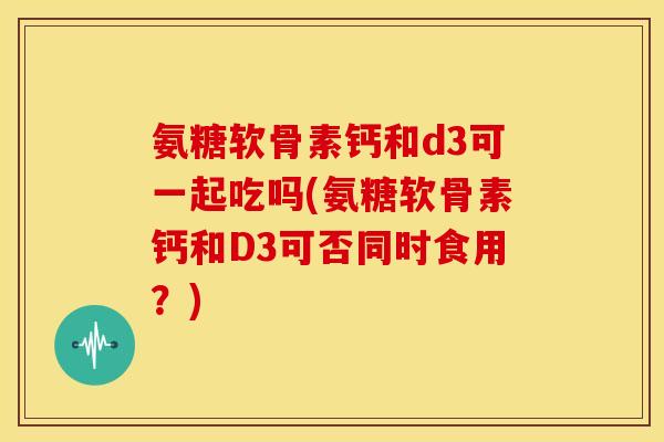 氨糖软骨素钙和d3可一起吃吗(氨糖软骨素钙和D3可否同时食用？)