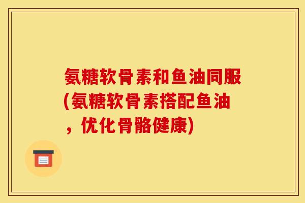 氨糖软骨素和鱼油同服(氨糖软骨素搭配鱼油，优化骨骼健康)