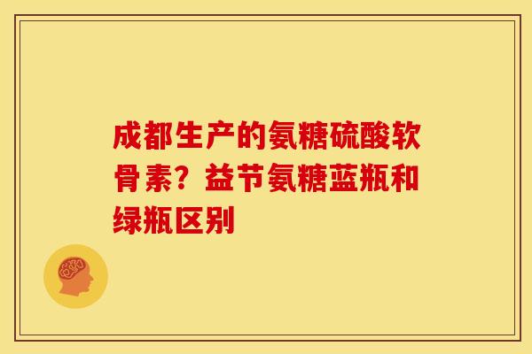 成都生产的氨糖硫酸软骨素？益节氨糖蓝瓶和绿瓶区别