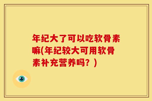年纪大了可以吃软骨素嘛(年纪较大可用软骨素补充营养吗？)