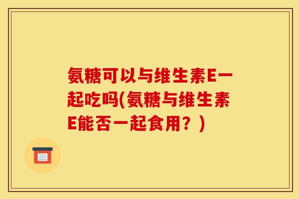 氨糖可以与维生素E一起吃吗(氨糖与维生素E能否一起食用?) 氨糖可以与维生素E一起吃吗(氨糖与维生素E能否一起食用?)