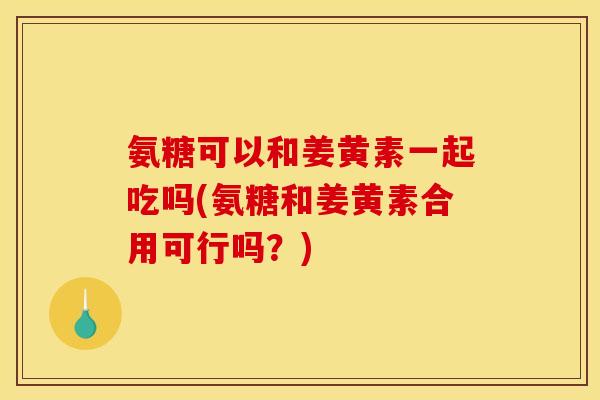 氨糖可以和姜黄素一起吃吗(氨糖和姜黄素合用可行吗？)