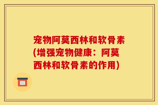宠物阿莫西林和软骨素(增强宠物健康：阿莫西林和软骨素的作用)