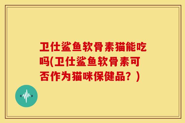 卫仕鲨鱼软骨素猫能吃吗(卫仕鲨鱼软骨素可否作为猫咪保健品？)