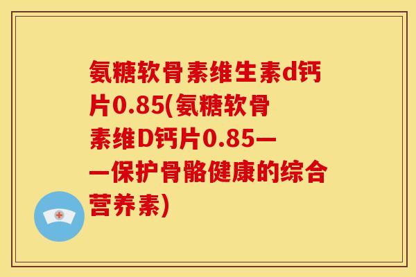 氨糖软骨素维生素d钙片0.85(氨糖软骨素维D钙片0.85——保护骨骼健康的综合营养素) 氨糖软骨素维生素d钙片0.85(氨糖软骨素维D钙片0.85——保护骨骼健康的综合营养素)